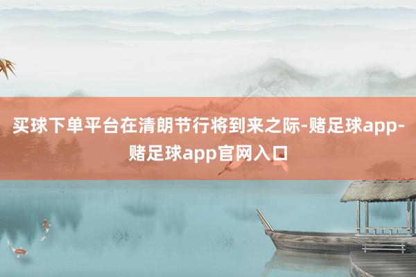 买球下单平台在清朗节行将到来之际-赌足球app-赌足球app官网入口