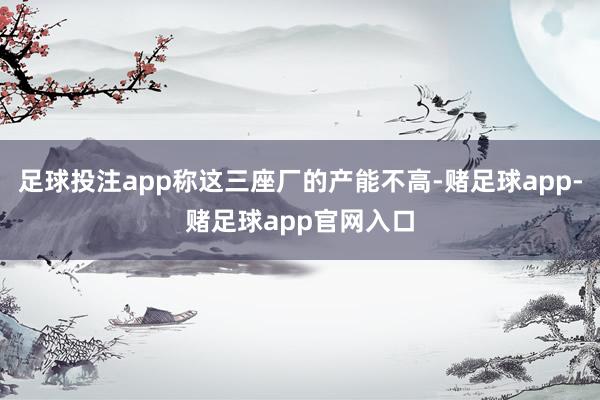 足球投注app称这三座厂的产能不高-赌足球app-赌足球app官网入口