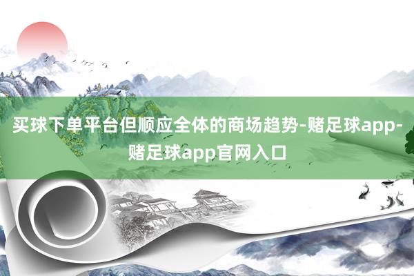 买球下单平台但顺应全体的商场趋势-赌足球app-赌足球app官网入口