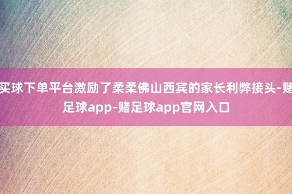 买球下单平台激励了柔柔佛山西宾的家长利弊接头-赌足球app-赌足球app官网入口