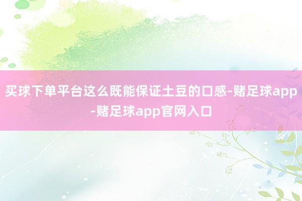 买球下单平台这么既能保证土豆的口感-赌足球app-赌足球app官网入口