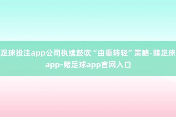 足球投注app公司执续鼓吹“由重转轻”策略-赌足球app-赌足球app官网入口