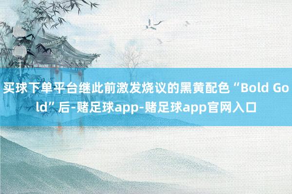 买球下单平台继此前激发烧议的黑黄配色“Bold Gold”后-赌足球app-赌足球app官网入口
