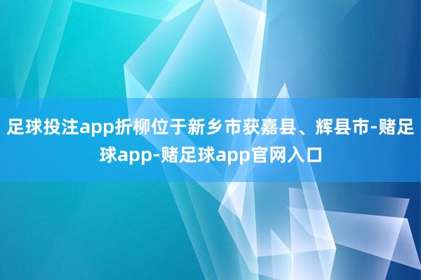 足球投注app折柳位于新乡市获嘉县、辉县市-赌足球app-赌足球app官网入口