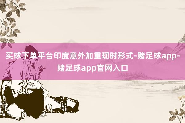 买球下单平台印度意外加重现时形式-赌足球app-赌足球app官网入口