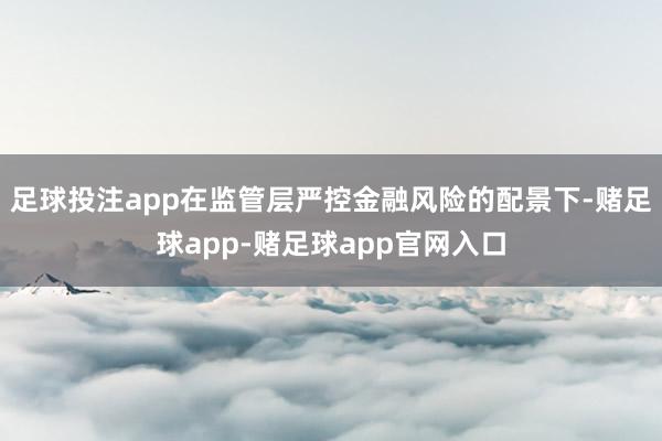 足球投注app在监管层严控金融风险的配景下-赌足球app-赌足球app官网入口