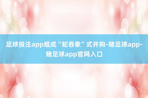 足球投注app组成“蛇吞象”式并购-赌足球app-赌足球app官网入口