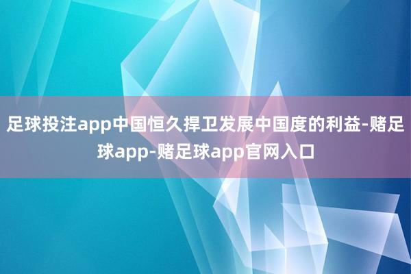 足球投注app中国恒久捍卫发展中国度的利益-赌足球app-赌足球app官网入口