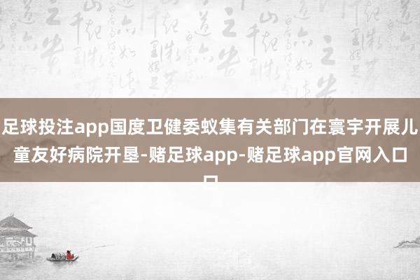 足球投注app国度卫健委蚁集有关部门在寰宇开展儿童友好病院开垦-赌足球app-赌足球app官网入口
