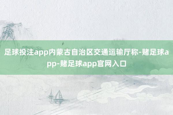 足球投注app内蒙古自治区交通运输厅称-赌足球app-赌足球app官网入口