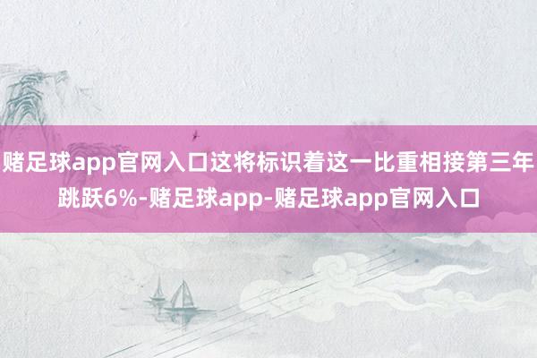 赌足球app官网入口这将标识着这一比重相接第三年跳跃6%-赌足球app-赌足球app官网入口