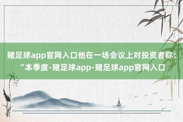赌足球app官网入口　　他在一场会议上对投资者称：“本季度-赌足球app-赌足球app官网入口