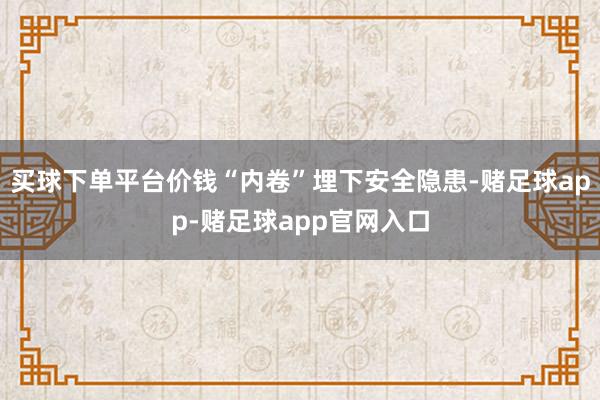 买球下单平台价钱“内卷”埋下安全隐患-赌足球app-赌足球app官网入口