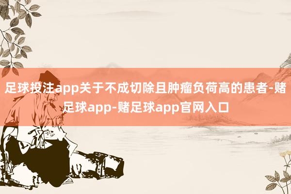 足球投注app关于不成切除且肿瘤负荷高的患者-赌足球app-赌足球app官网入口