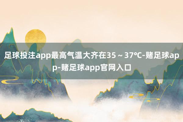 足球投注app最高气温大齐在35～37℃-赌足球app-赌足球app官网入口