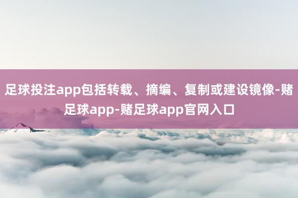 足球投注app包括转载、摘编、复制或建设镜像-赌足球app-赌足球app官网入口