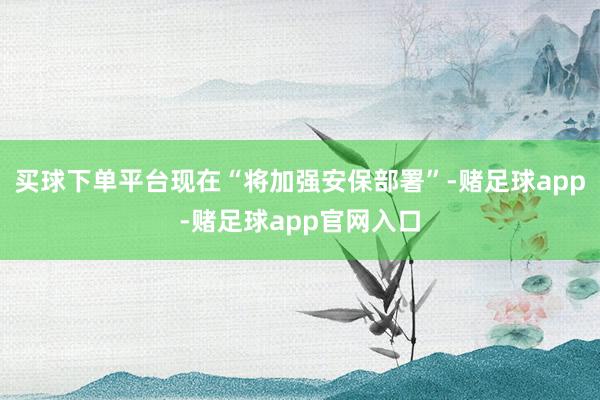 买球下单平台现在“将加强安保部署”-赌足球app-赌足球app官网入口
