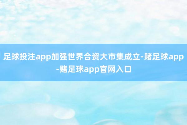 足球投注app加强世界合资大市集成立-赌足球app-赌足球app官网入口