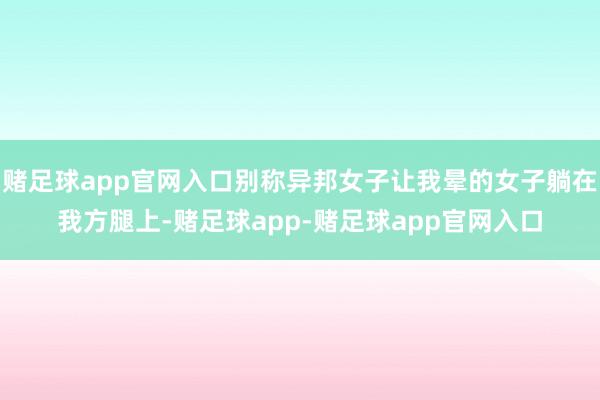 赌足球app官网入口别称异邦女子让我晕的女子躺在我方腿上-赌足球app-赌足球app官网入口
