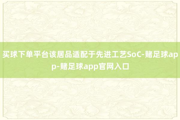买球下单平台该居品适配于先进工艺SoC-赌足球app-赌足球app官网入口
