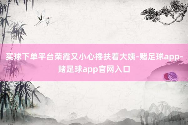 买球下单平台荣霞又小心搀扶着大姨-赌足球app-赌足球app官网入口