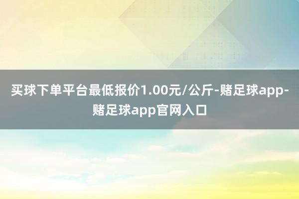 买球下单平台最低报价1.00元/公斤-赌足球app-赌足球app官网入口