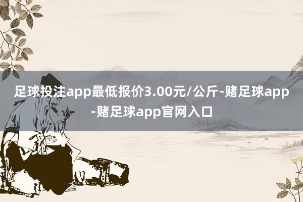 足球投注app最低报价3.00元/公斤-赌足球app-赌足球app官网入口