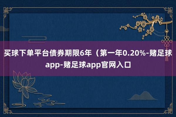 买球下单平台债券期限6年（第一年0.20%-赌足球app-赌足球app官网入口