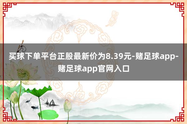 买球下单平台正股最新价为8.39元-赌足球app-赌足球app官网入口
