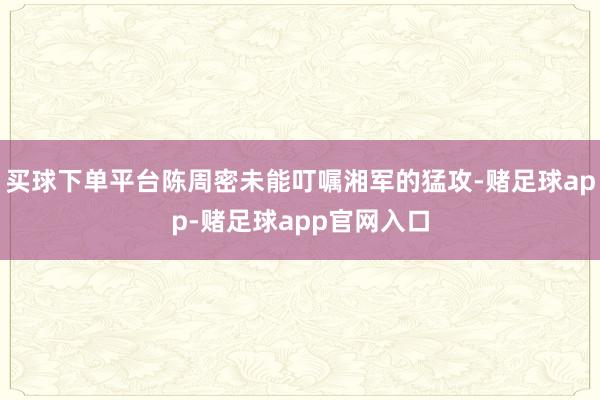 买球下单平台陈周密未能叮嘱湘军的猛攻-赌足球app-赌足球app官网入口