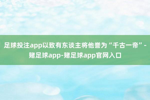 足球投注app以致有东谈主将他誉为“千古一帝”-赌足球app-赌足球app官网入口