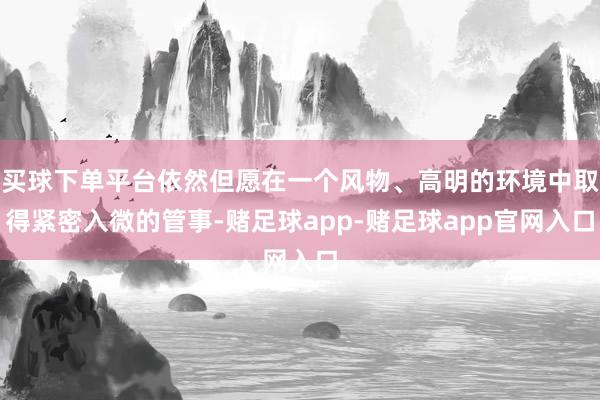 买球下单平台依然但愿在一个风物、高明的环境中取得紧密入微的管事-赌足球app-赌足球app官网入口