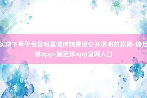 买球下单平台昆明晨曦病院秉握公开透明的原则-赌足球app-赌足球app官网入口
