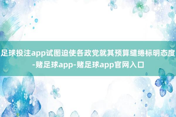 足球投注app试图迫使各政党就其预算缱绻标明态度-赌足球app-赌足球app官网入口