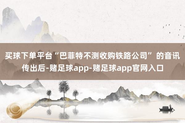 买球下单平台　　“巴菲特不测收购铁路公司” 的音讯传出后-赌足球app-赌足球app官网入口